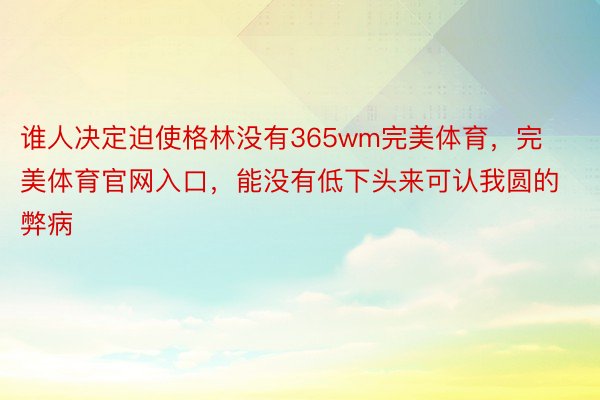 谁人决定迫使格林没有365wm完美体育，完美体育官网入口，能没有低下头来可认我圆的弊病