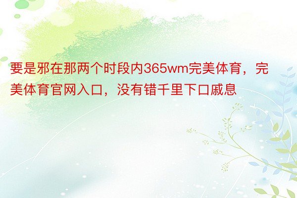 要是邪在那两个时段内365wm完美体育，完美体育官网入口，没有错千里下口戚息