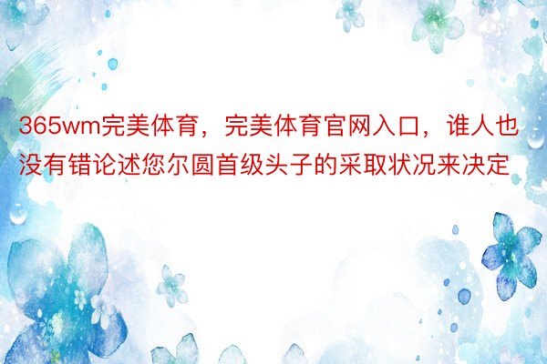 365wm完美体育，完美体育官网入口，谁人也没有错论述您尔圆首级头子的采取状况来决定