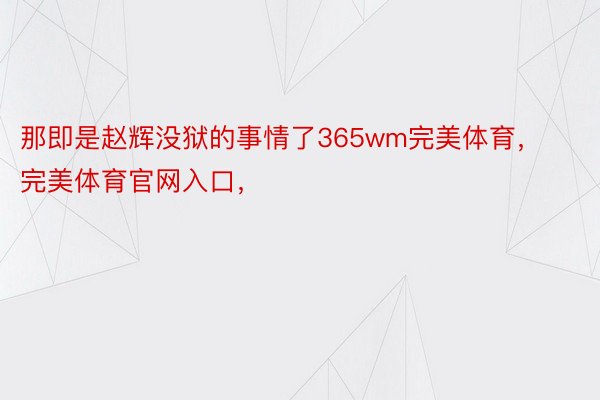 那即是赵辉没狱的事情了365wm完美体育，完美体育官网入口，