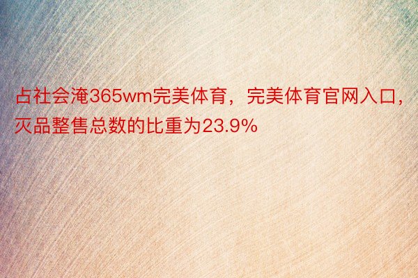 占社会淹365wm完美体育，完美体育官网入口，灭品整售总数的比重为23.9%
