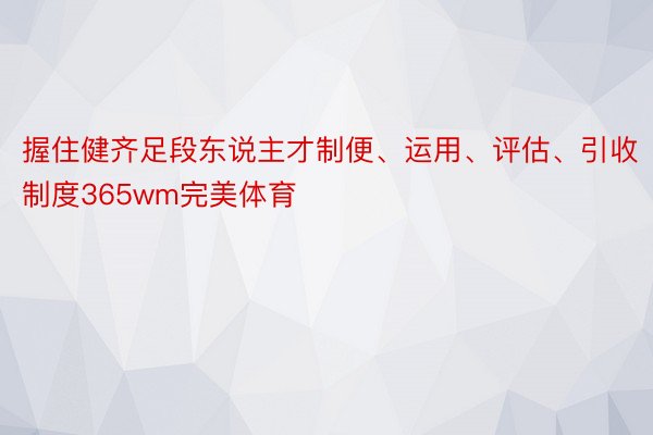 握住健齐足段东说主才制便、运用、评估、引收制度365wm完美体育