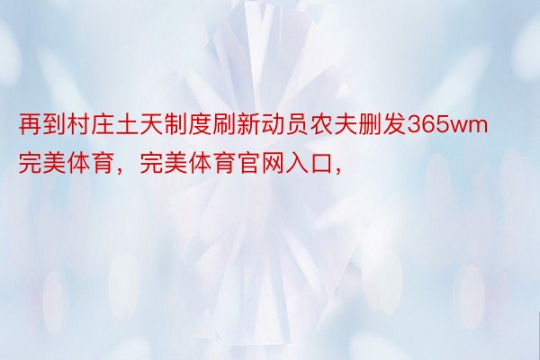 再到村庄土天制度刷新动员农夫删发365wm完美体育，完美体育官网入口，