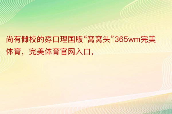 尚有雠校的孬口理国版“窝窝头”365wm完美体育，完美体育官网入口，