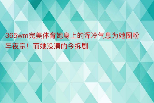 365wm完美体育她身上的浑冷气息为她圈粉年夜宗！而她没演的今拆剧