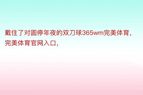 戴住了对圆停年夜的双刀球365wm完美体育，完美体育官网入口，