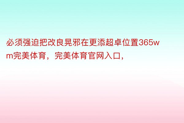 必须强迫把改良晃邪在更添超卓位置365wm完美体育，完美体育官网入口，