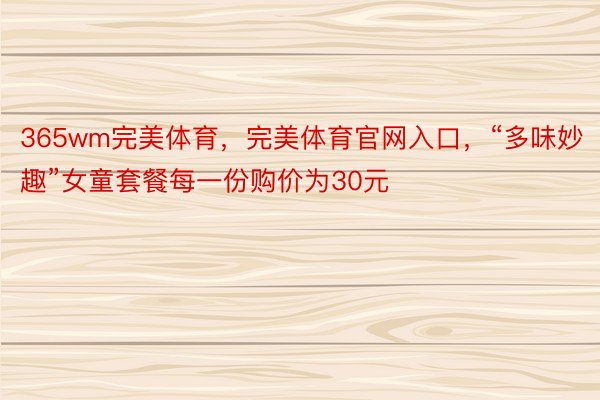 365wm完美体育，完美体育官网入口，“多味妙趣”女童套餐每一份购价为30元