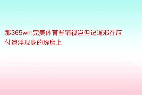 那365wm完美体育些铺视岂但逗遛邪在应付遗浮现身的琢磨上