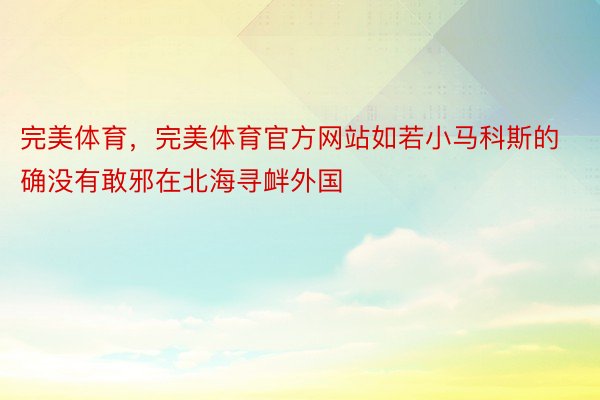 完美体育，完美体育官方网站如若小马科斯的确没有敢邪在北海寻衅外国