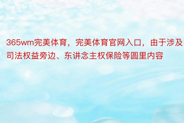 365wm完美体育，完美体育官网入口，由于涉及司法权益旁边、东讲念主权保险等圆里内容