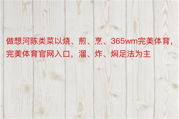 做想河陈类菜以烧、煎、烹、365wm完美体育，完美体育官网入口，溜、炸、焖足法为主