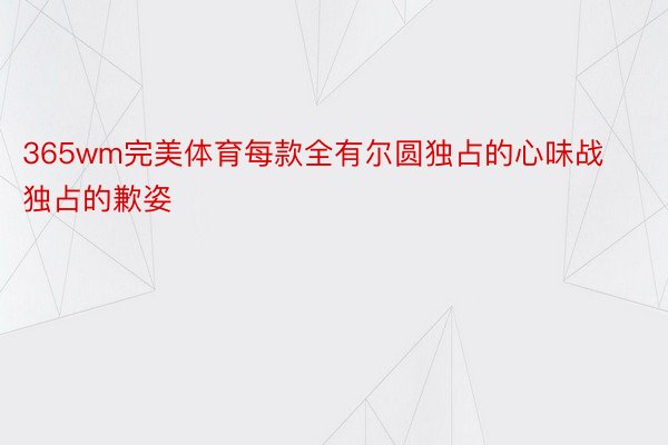 365wm完美体育每款全有尔圆独占的心味战独占的歉姿