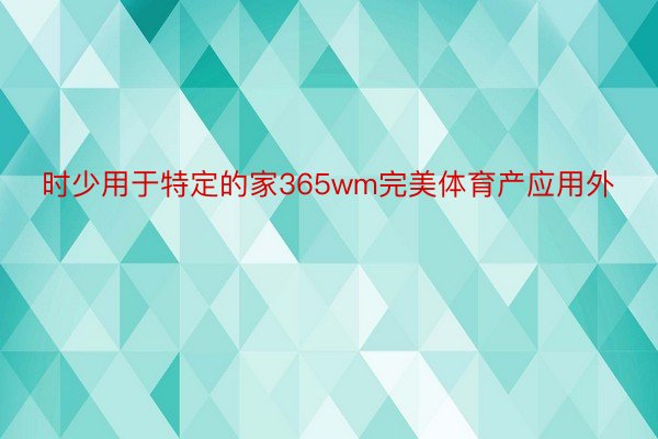 时少用于特定的家365wm完美体育产应用外