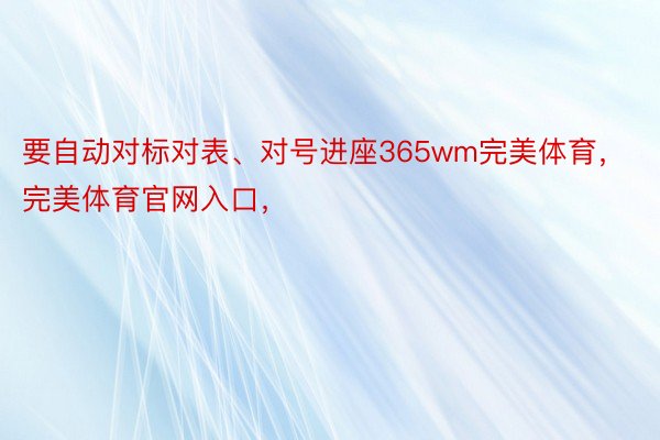 要自动对标对表、对号进座365wm完美体育，完美体育官网入口，