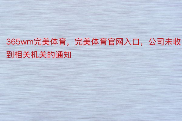 365wm完美体育，完美体育官网入口，公司未收到相关机关的通知